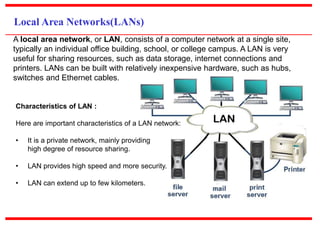 Local Area Networks(LANs)
A local area network, or LAN, consists of a computer network at a single site,
typically an individual office building, school, or college campus. A LAN is very
useful for sharing resources, such as data storage, internet connections and
printers. LANs can be built with relatively inexpensive hardware, such as hubs,
switches and Ethernet cables.
Characteristics of LAN :
Here are important characteristics of a LAN network:
• It is a private network, mainly providing
high degree of resource sharing.
• LAN provides high speed and more security.
• LAN can extend up to few kilometers.
 