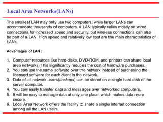 Local Area Networks(LANs)
The smallest LAN may only use two computers, while larger LANs can
accommodate thousands of computers. A LAN typically relies mostly on wired
connections for increased speed and security, but wireless connections can also
be part of a LAN. High speed and relatively low cost are the main characteristics of
LANs.
Advantages of LAN :
1. Computer resources like hard-disks, DVD-ROM, and printers can share local
area networks. This significantly reduces the cost of hardware purchases.
2. You can use the same software over the network instead of purchasing the
licensed software for each client in the network.
3. Data of all network users(backups) can be stored on a single hard disk of the
server computer.
4. You can easily transfer data and messages over networked computers.
5. It will be easy to manage data at only one place, which makes data more
secure.
6. Local Area Network offers the facility to share a single internet connection
among all the LAN users.
 