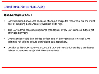 Local Area Networks(LANs)
Disadvantages of LAN :
• LAN will indeed save cost because of shared computer resources, but the initial
cost of installing Local Area Networks is quite high.
• The LAN admin can check personal data files of every LAN user, so it does not
offer good privacy.
• Unauthorized users can access critical data of an organization in case LAN
admin is not able to secure centralized data repository.
• Local Area Network requires a constant LAN administration as there are issues
related to software setup and hardware failures.
 