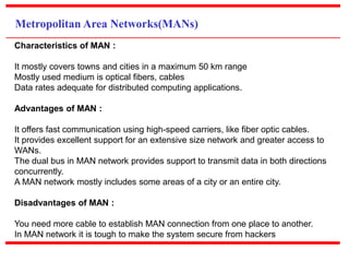 Metropolitan Area Networks(MANs)
Characteristics of MAN :
It mostly covers towns and cities in a maximum 50 km range
Mostly used medium is optical fibers, cables
Data rates adequate for distributed computing applications.
Advantages of MAN :
It offers fast communication using high-speed carriers, like fiber optic cables.
It provides excellent support for an extensive size network and greater access to
WANs.
The dual bus in MAN network provides support to transmit data in both directions
concurrently.
A MAN network mostly includes some areas of a city or an entire city.
Disadvantages of MAN :
You need more cable to establish MAN connection from one place to another.
In MAN network it is tough to make the system secure from hackers
 