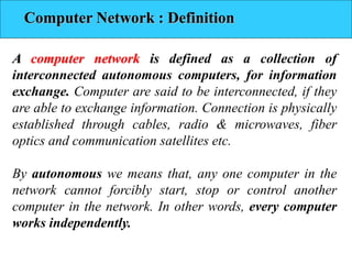 Computer Network : Definition
A computer network is defined as a collection of
interconnected autonomous computers, for information
exchange. Computer are said to be interconnected, if they
are able to exchange information. Connection is physically
established through cables, radio & microwaves, fiber
optics and communication satellites etc.
By autonomous we means that, any one computer in the
network cannot forcibly start, stop or control another
computer in the network. In other words, every computer
works independently.
 
