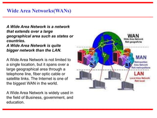 Wide Area Networks(WANs)
A Wide Area Network is a network
that extends over a large
geographical area such as states or
countries.
A Wide Area Network is quite
bigger network than the LAN.
A Wide Area Network is not limited to
a single location, but it spans over a
large geographical area through a
telephone line, fiber optic cable or
satellite links. The Internet is one of
the biggest WAN in the world.
A Wide Area Network is widely used in
the field of Business, government, and
education.
 