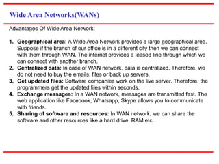 Wide Area Networks(WANs)
Advantages Of Wide Area Network:
1. Geographical area: A Wide Area Network provides a large geographical area.
Suppose if the branch of our office is in a different city then we can connect
with them through WAN. The internet provides a leased line through which we
can connect with another branch.
2. Centralized data: In case of WAN network, data is centralized. Therefore, we
do not need to buy the emails, files or back up servers.
3. Get updated files: Software companies work on the live server. Therefore, the
programmers get the updated files within seconds.
4. Exchange messages: In a WAN network, messages are transmitted fast. The
web application like Facebook, Whatsapp, Skype allows you to communicate
with friends.
5. Sharing of software and resources: In WAN network, we can share the
software and other resources like a hard drive, RAM etc.
 