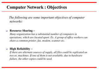 The following are some important objectives of computer
networks:
 Resource Sharing –
Many organization has a substantial number of computers in
operations, which are located apart. Ex. A group of office workers can
share a common printer, fax, modem, scanner etc.
 High Reliability –
If there are alternate sources of supply, all files could be replicated on
two or, machines. If one of them is not available, due to hardware
failure, the other copies could be used.
Computer Network : Objectives
 