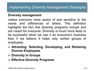 Implementing Diversity Management Strategies
Diversity management
makes everyone more aware of and sensitive to the
needs and differences of others. This definition
highlights the fact that diversity programs include and
are meant for everyone. Diversity is much more likely to
be successful when we see it as everyone’s business
than if we believe it helps only certain groups of
employees.
 Attracting, Selecting, Developing, and Retaining
Diverse Employees
 Diversity in Groups
 Effective Diversity Programs
© 2005 Prentice Hall Inc. All rights reserved. 2–12
 