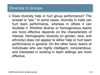 Diversity in Groups
 Does diversity help or hurt group performance? The
answer is “yes.” In some cases, diversity in traits can
hurt team performance, whereas in others it can
facilitate it. Whether diverse or homogeneous teams
are more effective depends on the characteristic of
interest. Demographic diversity (in gender, race, and
ethnicity) does not appear to either help or hurt team
performance in general. On the other hand, teams of
individuals who are highly intelligent, conscientious,
and interested in working in team settings are more
effective.
© 2005 Prentice Hall Inc. All rights reserved. 2–14
 