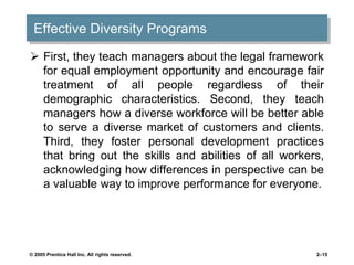 Effective Diversity Programs
 First, they teach managers about the legal framework
for equal employment opportunity and encourage fair
treatment of all people regardless of their
demographic characteristics. Second, they teach
managers how a diverse workforce will be better able
to serve a diverse market of customers and clients.
Third, they foster personal development practices
that bring out the skills and abilities of all workers,
acknowledging how differences in perspective can be
a valuable way to improve performance for everyone.
© 2005 Prentice Hall Inc. All rights reserved. 2–15
 
