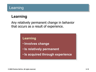 © 2005 Prentice Hall Inc. All rights reserved. 2–16
Learning
Learning
• Involves change
• Is relatively permanent
• Is acquired through experience
Learning
Any relatively permanent change in behavior
that occurs as a result of experience.
 