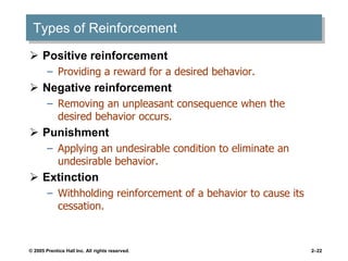 © 2005 Prentice Hall Inc. All rights reserved. 2–22
Types of Reinforcement
 Positive reinforcement
– Providing a reward for a desired behavior.
 Negative reinforcement
– Removing an unpleasant consequence when the
desired behavior occurs.
 Punishment
– Applying an undesirable condition to eliminate an
undesirable behavior.
 Extinction
– Withholding reinforcement of a behavior to cause its
cessation.
 