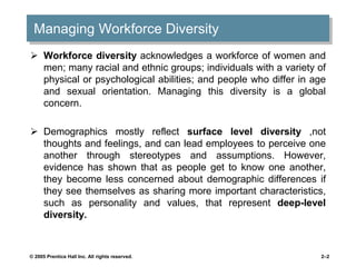 Managing Workforce Diversity
 Workforce diversity acknowledges a workforce of women and
men; many racial and ethnic groups; individuals with a variety of
physical or psychological abilities; and people who differ in age
and sexual orientation. Managing this diversity is a global
concern.
 Demographics mostly reflect surface level diversity ,not
thoughts and feelings, and can lead employees to perceive one
another through stereotypes and assumptions. However,
evidence has shown that as people get to know one another,
they become less concerned about demographic differences if
they see themselves as sharing more important characteristics,
such as personality and values, that represent deep-level
diversity.
© 2005 Prentice Hall Inc. All rights reserved. 2–2
 