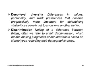  Deep-level diversity Differences in values,
personality, and work preferences that become
progressively more important for determining
similarity as people get to know one another better.
 Discrimination Noting of a difference between
things; often we refer to unfair discrimination, which
means making judgments about individuals based on
stereotypes regarding their demographic group.
© 2005 Prentice Hall Inc. All rights reserved. 2–4
 