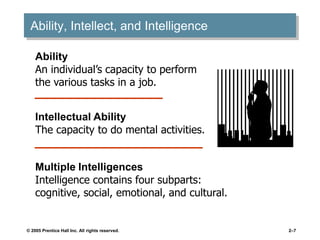 © 2005 Prentice Hall Inc. All rights reserved. 2–7
Ability, Intellect, and Intelligence
Ability
An individual’s capacity to perform
the various tasks in a job.
Intellectual Ability
The capacity to do mental activities.
Multiple Intelligences
Intelligence contains four subparts:
cognitive, social, emotional, and cultural.
 