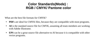 Color Standards(Mode) :
RGB / CMYK/ Pantone color
What are the best file formats for CMYK?
●
PDFs are ideal for CMYK files, because they are compatible with most programs.
●
AI is the standard source file for CMYK, assuming all team members are working
with Adobe Illustrator.
●
EPS can be a great source file alternative to AI because it is compatible with other
vector programs.
 
