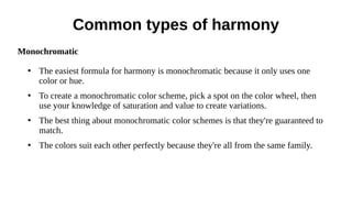 Common types of harmony
Monochromatic
●
The easiest formula for harmony is monochromatic because it only uses one
color or hue.
●
To create a monochromatic color scheme, pick a spot on the color wheel, then
use your knowledge of saturation and value to create variations.
●
The best thing about monochromatic color schemes is that they're guaranteed to
match.
●
The colors suit each other perfectly because they're all from the same family.
 