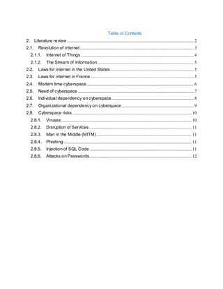 Table of Contents
2. Literature review.................................................................................................................... 2
2.1. Revolution of internet........................................................................................................ 3
2.1.1. Internet of Things ....................................................................................................... 4
2.1.2. The Stream of Information........................................................................................ 5
2.2. Laws for internet in the United States ............................................................................ 5
2.3. Laws for internet in France .............................................................................................. 5
2.4. Modern time cyberspace.................................................................................................. 6
2.5. Need of cyberspace.......................................................................................................... 7
2.6. Individual dependency on cyberspace........................................................................... 8
2.7. Organizational dependency on cyberspace.................................................................. 9
2.8. Cyberspace risks............................................................................................................. 10
2.8.1. Viruses....................................................................................................................... 10
2.8.2. Disruption of Services ............................................................................................. 11
2.8.3. Man in the Middle (MITM)....................................................................................... 11
2.8.4. Phishing..................................................................................................................... 11
2.8.5. Injection of SQL Code ............................................................................................. 11
2.8.6. Attacks on Passwords............................................................................................. 12
 