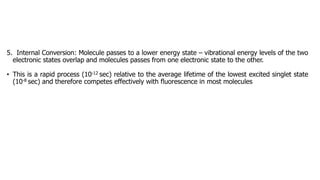 5. Internal Conversion: Molecule passes to a lower energy state – vibrational energy levels of the two
electronic states overlap and molecules passes from one electronic state to the other.
• This is a rapid process (10-12 sec) relative to the average lifetime of the lowest excited singlet state
(10-8 sec) and therefore competes effectively with fluorescence in most molecules
 