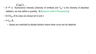 Con’t…
• If “F” is fluorescence intensity (Intensity of emitted) and “Iab” is the intensity of absorbed
radiation, we may define a quantity, Ø (Quantum yield of fluorescence)
• Ø=F/Iab, Ø its value are always b/n 0 and 1
• F=Iab* Ø,
• Assays are restricted to diluted solution where linear curve can be obtained
19
 
