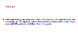 Principle
• Certain molecules, particularly those with a chromophore and a rigid structure, can
be excited by Uv-Vis radiation, and will then emit the radiation absorbed at a longer
wavelength. The radiation emitted can then be measured.
2
 