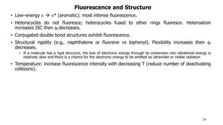 Fluorescence and Structure
• Low–energy   * (aromatic): most intense fluorescence.
• Heterocycles do not fluoresce; heterocycles fused to other rings fluoresce. Heteroatom
increases ISC then f decreases.
• Conjugated double bond structures exhibit fluorescence.
• Structural rigidity (e.g., naphthalene or fluorene vs biphenyl). Flexibility increases then f
decreases.
• If a molecule has a rigid structure, the loss of electronic energy through its conversion into vibrational energy is
relatively slow and there is a chance for the electronic energy to be emitted as ultraviolet or visible radiation
• Temperature: increase fluorescence intensity with decreasing T (reduce number of deactivating
collisions).
20
 