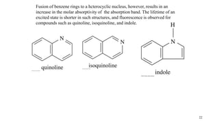 22
Fusion of benzene rings to a hcterocyclic nucleus, however, results in an
increase in the molar absorptivity of the absorption band. The lifetime of an
excited state is shorter in such structures, and fluorescence is observed for
compounds such as quinoline, isoquinoline, and indole.
 