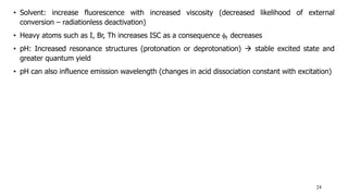 • Solvent: increase fluorescence with increased viscosity (decreased likelihood of external
conversion – radiationless deactivation)
• Heavy atoms such as I, Br, Th increases ISC as a consequence f decreases
• pH: Increased resonance structures (protonation or deprotonation)  stable excited state and
greater quantum yield
• pH can also influence emission wavelength (changes in acid dissociation constant with excitation)
24
 