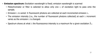 • Emission spectrum: Excitation wavelength is fixed; emission wavelength is scanned
• Molochromator or filter is selected to allow only one  of excitation light to pass onto the
sample.
• Emission  is varied  fluorescent photons are collected at each incremental emission .
• The emission intensity (i.e., the number of fluorescent photons collected) at each  increment
varies as the emission  is changed.
• Spectrum shows at what  the fluorescence intensity is a maximum for a given excitation .
27
 
