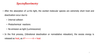 Spectofluorimetry
• After the absorption of uv-Vis light, the excited molecular species are extremely short lived and
deactivation occur due to
• Internal collision
• Photochemical reactions
• Re-emission as light (Luminescence)
• In the first process, (Vibrational deactivation or nonradiative relaxation), the excess energy is
released as heat, as A*----------A + heat
3
 
