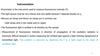 Instrumentation
•Fluorimeter is the instrument used to measure fluorescence intensity (F)
•The light source must be very intense and very stable because F depends directly on Io.
•Mercury arc lamps and Xenon arc lamps are in common use
• both lamps emit in the visible and Uv region
•The fluorescence light is emitted in all direction by the sample.
• Measurement of fluorescence intensity in direction of propagation of the excitation radiation is
extremely difficult because it involve measuring the emitted light against a light intensity background of
transmitted light. This problem is overcome by observing the F at a right angle to the beam of
excitation light
30
 