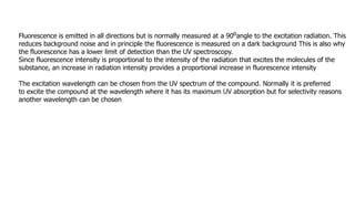 Fluorescence is emitted in all directions but is normally measured at a 90oangle to the excitation radiation. This
reduces background noise and in principle the fluorescence is measured on a dark background This is also why
the fluorescence has a lower limit of detection than the UV spectroscopy.
Since fluorescence intensity is proportional to the intensity of the radiation that excites the molecules of the
substance, an increase in radiation intensity provides a proportional increase in fluorescence intensity
The excitation wavelength can be chosen from the UV spectrum of the compound. Normally it is preferred
to excite the compound at the wavelength where it has its maximum UV absorption but for selectivity reasons
another wavelength can be chosen
 