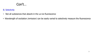 Con’t…
B. Selectivity
• Not all substances that absorb in the uv-vis fluorescence
• Wavelength of excitation /emission/ can be easily varied to selectively measure the fluorescence
34
 