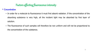 Factors affecting fluorescence intensity
• Concentration
• In order for a molecule to fluorescence it must first absorb radiation. If the concentration of the
absorbing substance is very high, all the incident light may be absorbed by first layer of
solution.
• The fluorescence of such samples will therefore be non uniform and will not be proportional to
the concentration of the substance.
35
 