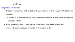 Con’t…
Temperature and Viscosity
• Variation in temperature and viscosity will cause variation in the frequency of collision b/n
molecules
• Increase To or decrease viscosity ==== decrease fluorescence by deactivation of the excited
molecular collision
• Higher Temperature === increase thermal motion ==== deactivation through heat
• A rise in 1oC results in decrease in intensity of fluorescence by 1%
38
 