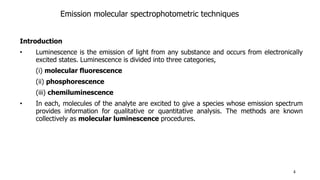 Emission molecular spectrophotometric techniques
Introduction
• Luminescence is the emission of light from any substance and occurs from electronically
excited states. Luminescence is divided into three categories,
(i) molecular fluorescence
(ii) phosphorescence
(iii) chemiluminescence
• In each, molecules of the analyte are excited to give a species whose emission spectrum
provides information for qualitative or quantitative analysis. The methods are known
collectively as molecular luminescence procedures.
4
 