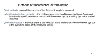 41
Methods of fluorescence determination
Direct methods - natural fluorescence of the fluorecent sample is measured
Indirect (derivatisation) methods - the nonfluorescent compound is converted into a fluorescent
derivative by specific reaction or marked with fluorescent dye by attaching dye to the studied
substance
Quenching methods - analytical signal is the reduction in the intensity of some fluorescent dye due
to the quenching action of the measured sample
 