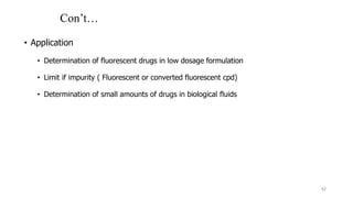Con’t…
• Application
• Determination of fluorescent drugs in low dosage formulation
• Limit if impurity ( Fluorescent or converted fluorescent cpd)
• Determination of small amounts of drugs in biological fluids
42
 