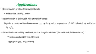 Applications
• Determination of ethinyloestradioal tablets
• Measure at 280nm/320 nm
• Determination of dissolution rate of Digoxin tablets
Digoxin is converted into fluorescence cpd by dehydration in presence of HCl followed by oxidation
by H2O2.
• Determination of stability studies of peptide drugs in solution (Recombinant fibroblast factor)
Tyrosine residue (277 nm /305 nm)
Tryptophan (290 nm/350 nm)
43
 