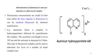 Con’t…
Determination of aluminum in water for
injection as a fluorescent complex
• Fluorescence measurements are useful in limit
tests where the trace impurity is fluorescent or
can be rendered fluorescent by chemical
modification.
• E.g. aluminum forms a complex 8-
hydroxyquinolone followed by quantification
the complex. The excitation wavelength is set at
392 nm and the emission is measured at 518nm.
This type of fluorescent complex can be used to
determine low level of a number of metal
complex ions
44
 