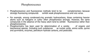  Phosphorescence and fluorescenee methods tend to be complementary because
strongly fluorescing compounds exhibit weak phosphorescence and vice versa.
 For example, among condensed-ring aromatic hydrocarbons, those containing heavier
atoms such as halogens or sulfur often phosphoresce strongly. However, the same
compounds in the absence of the heavy atom tend to exhibit fluorescence rather than
phosphorescence.
 Phosphorimetry has been used for determination of a variety of organic and
biochemical species. Including such substances as nucleic acids, amino acids. pyrine
and pyrimidine, enzymes, petroleum hydrodo carbons, and pesticides.
45
Phosphorescence
 