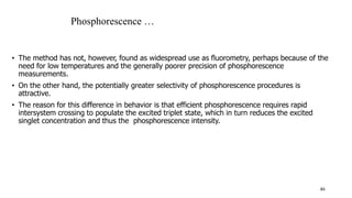 • The method has not, however, found as widespread use as fluorometry, perhaps because of the
need for low temperatures and the generally poorer precision of phosphorescence
measurements.
• On the other hand, the potentially greater selectivity of phosphorescence procedures is
attractive.
• The reason for this difference in behavior is that efficient phosphorescence requires rapid
intersystem crossing to populate the excited triplet state, which in turn reduces the excited
singlet concentration and thus the phosphorescence intensity.
46
Phosphorescence …
 