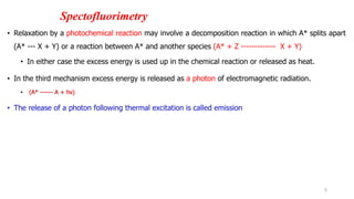 Spectofluorimetry
• Relaxation by a photochemical reaction may involve a decomposition reaction in which A* splits apart
(A* --- X + Y) or a reaction between A* and another species (A* + Z ------------- X + Y)
• In either case the excess energy is used up in the chemical reaction or released as heat.
• In the third mechanism excess energy is released as a photon of electromagnetic radiation.
• (A* ------ A + hv)
• The release of a photon following thermal excitation is called emission
5
 