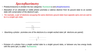 Spectofluorimetry
• Photoluminescence is divided into two categories: fluorescence and phosphorescence.
• Absorption of an ultraviolet or visible photon promotes a valence electron from its ground state to an excited
state with conservation of the electron’s spin.
• For example, a pair of electrons occupying the same electronic ground state have opposite spins and are said to
be in a singlet spin state.
• Absorbing a photon promotes one of the electrons to a singlet excited state (all electrons are paired)
• Emission of a photon from a singlet excited state to a singlet ground state, or between any two energy levels
with the same spin, is called fluorescence.
6
 