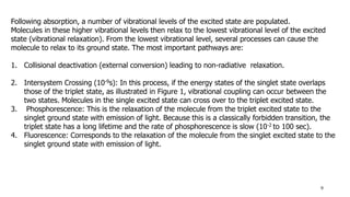 9
Following absorption, a number of vibrational levels of the excited state are populated.
Molecules in these higher vibrational levels then relax to the lowest vibrational level of the excited
state (vibrational relaxation). From the lowest vibrational level, several processes can cause the
molecule to relax to its ground state. The most important pathways are:
1. Collisional deactivation (external conversion) leading to non-radiative relaxation.
2. Intersystem Crossing (10-9s): In this process, if the energy states of the singlet state overlaps
those of the triplet state, as illustrated in Figure 1, vibrational coupling can occur between the
two states. Molecules in the single excited state can cross over to the triplet excited state.
3. Phosphorescence: This is the relaxation of the molecule from the triplet excited state to the
singlet ground state with emission of light. Because this is a classically forbidden transition, the
triplet state has a long lifetime and the rate of phosphorescence is slow (10-2 to 100 sec).
4. Fluorescence: Corresponds to the relaxation of the molecule from the singlet excited state to the
singlet ground state with emission of light.
 