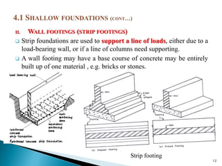 II. WALL FOOTINGS (STRIP FOOTINGS)
 Strip foundations are used to support a line of loads, either due to a
load-bearing wall, or if a line of columns need supporting.
 A wall footing may have a base course of concrete may be entirely
built up of one material , e.g. bricks or stones.
12
Strip footing
 