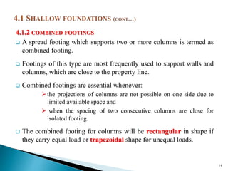 4.1.2 COMBINED FOOTINGS
 A spread footing which supports two or more columns is termed as
combined footing.
 Footings of this type are most frequently used to support walls and
columns, which are close to the property line.
 Combined footings are essential whenever:
the projections of columns are not possible on one side due to
limited available space and
 when the spacing of two consecutive columns are close for
isolated footing.
 The combined footing for columns will be rectangular in shape if
they carry equal load or trapezoidal shape for unequal loads.
14
 