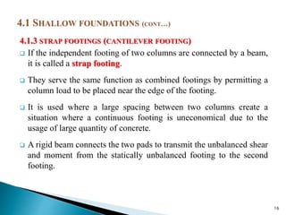 4.1.3 STRAP FOOTINGS (CANTILEVER FOOTING)
 If the independent footing of two columns are connected by a beam,
it is called a strap footing.
 They serve the same function as combined footings by permitting a
column load to be placed near the edge of the footing.
 It is used where a large spacing between two columns create a
situation where a continuous footing is uneconomical due to the
usage of large quantity of concrete.
 A rigid beam connects the two pads to transmit the unbalanced shear
and moment from the statically unbalanced footing to the second
footing.
16
 