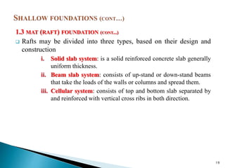 1.3 MAT (RAFT) FOUNDATION (CONT...)
 Rafts may be divided into three types, based on their design and
construction
i. Solid slab system: is a solid reinforced concrete slab generally
uniform thickness.
ii. Beam slab system: consists of up-stand or down-stand beams
that take the loads of the walls or columns and spread them.
iii. Cellular system: consists of top and bottom slab separated by
and reinforced with vertical cross ribs in both direction.
19
 
