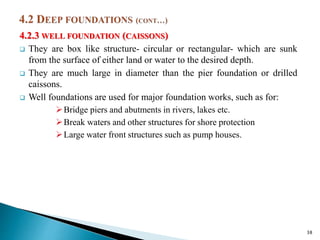 4.2.3 WELL FOUNDATION (CAISSONS)
 They are box like structure- circular or rectangular- which are sunk
from the surface of either land or water to the desired depth.
 They are much large in diameter than the pier foundation or drilled
caissons.
 Well foundations are used for major foundation works, such as for:
Bridge piers and abutments in rivers, lakes etc.
Break waters and other structures for shore protection
Large water front structures such as pump houses.
38
 