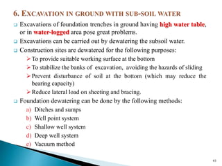  Excavations of foundation trenches in ground having high water table,
or in water-logged area pose great problems.
 Excavations can be carried out by dewatering the subsoil water.
 Construction sites are dewatered for the following purposes:
To provide suitable working surface at the bottom
To stabilize the banks of excavation, avoiding the hazards of sliding
Prevent disturbance of soil at the bottom (which may reduce the
bearing capacity)
Reduce lateral load on sheeting and bracing.
 Foundation dewatering can be done by the following methods:
a) Ditches and sumps
b) Well point system
c) Shallow well system
d) Deep well system
e) Vacuum method
41
 