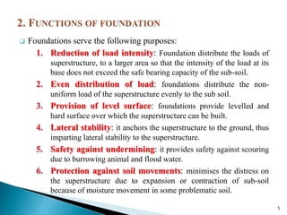  Foundations serve the following purposes:
1. Reduction of load intensity: Foundation distribute the loads of
superstructure, to a larger area so that the intensity of the load at its
base does not exceed the safe bearing capacity of the sub-soil.
2. Even distribution of load: foundations distribute the non-
uniform load of the superstructure evenly to the sub soil.
3. Provision of level surface: foundations provide levelled and
hard surface over which the superstructure can be built.
4. Lateral stability: it anchors the superstructure to the ground, thus
imparting lateral stability to the superstructure.
5. Safety against undermining: it provides safety against scouring
due to burrowing animal and flood water.
6. Protection against soil movements: minimises the distress on
the superstructure due to expansion or contraction of sub-soil
because of moisture movement in some problematic soil.
5
 