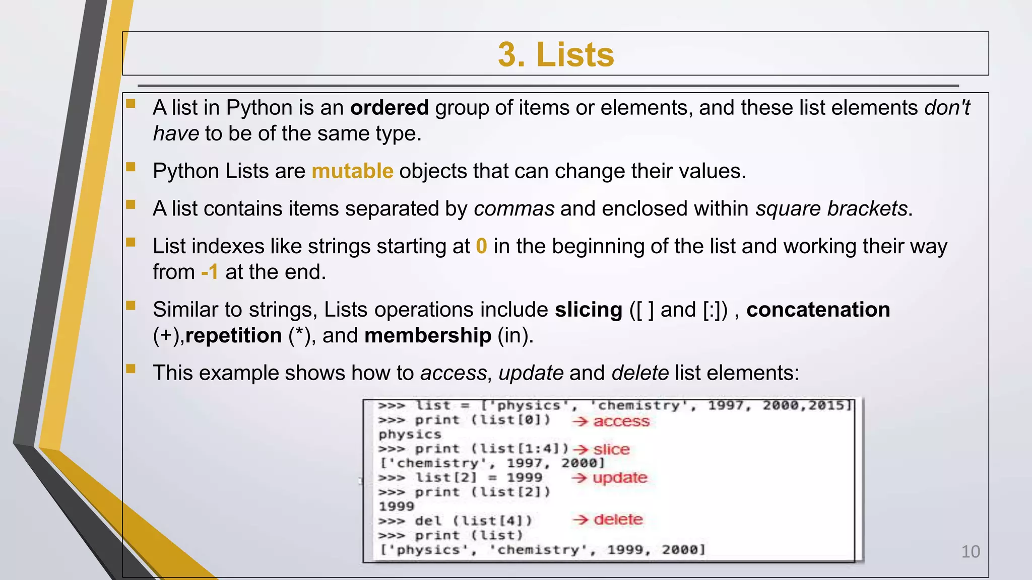 3. Lists
 A list in Python is an ordered group of items or elements, and these list elements don't
have to be of the same type.
 Python Lists are mutable objects that can change their values.
 A list contains items separated by commas and enclosed within square brackets.
 List indexes like strings starting at 0 in the beginning of the list and working their way
from -1 at the end.
 Similar to strings, Lists operations include slicing ([ ] and [:]) , concatenation
(+),repetition (*), and membership (in).
 This example shows how to access, update and delete list elements:
10
 